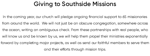 Giving to Southside Missions In the coming year, our church will pledge ongoing financial support to 65 missionaries from around the world. We will not just be an obscure congregation, somewhere across the ocean, writing an ambiguous check. From these partnerships with real people, who will know us and be known by us, we will help them propel their ministries exponentially forward by completing major projects, as well as send our faithful members to serve them and their efforts through mission trips.